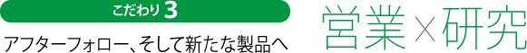 こだわり３　アフターフォロー、そして新たな製品へ　営業×研究