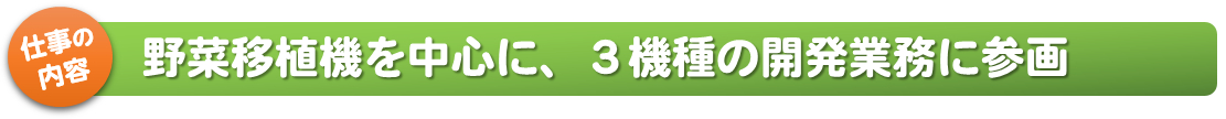 仕事の内容_野菜移植機を中心に、3機種の開発業務に参画